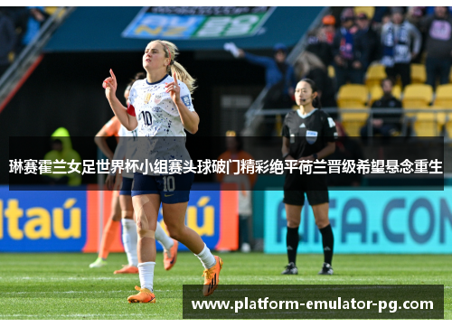 琳赛霍兰女足世界杯小组赛头球破门精彩绝平荷兰晋级希望悬念重生