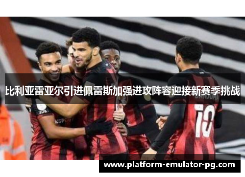 比利亚雷亚尔引进佩雷斯加强进攻阵容迎接新赛季挑战 比利亚雷亚尔引进佩雷斯加强进攻阵容迎接新赛季挑战